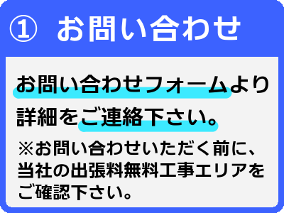 1お問い合わせ-お問い合わせフォームより詳細をご連絡下さい。※お問い合わせいただく前に、当社の出張料無料工事エリアをご確認下さい。