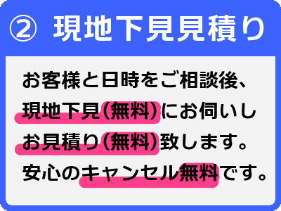 2現地下見見積もり-お客様と日時をご相談後、現地下見（無料）にお伺いしお見積り（無料）致します。安心のキャンセル無料です。