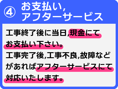 4お支払い、アフターサービス-工事終了後に当日、現金にてお支払い下さい。工事完了後、工事不良、故障などがあればアフターサービスにて対応いたします。